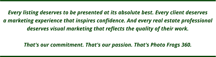 Every listing deserves to be presented at its absolute best. Every client deservesa marketing experience that inspires confidence. And every real estate professional  deserves visual marketing that reflects the quality of their work.  That's our commitment. That's our passion. That's Photo Frogs 360.